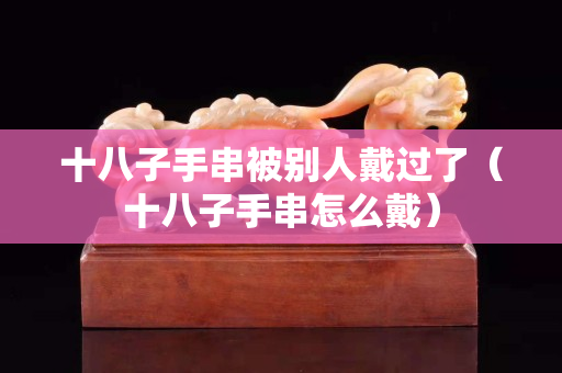 十八子手串被別人戴過(guò)了（十八子手串怎么戴）