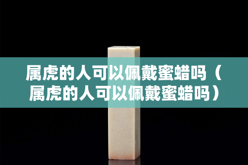 屬虎的人可以佩戴蜜蠟嗎（屬虎的人可以佩戴蜜蠟嗎）