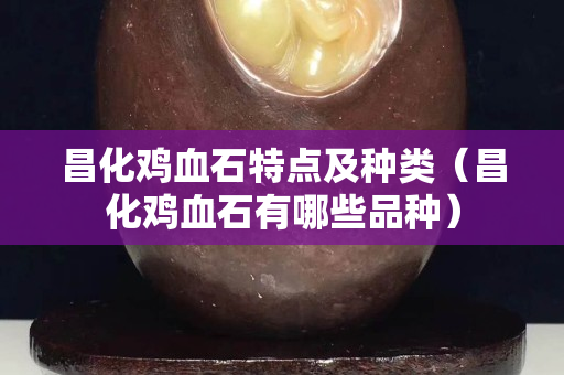 昌化雞血石特點及種類（昌化雞血石有哪些品種）