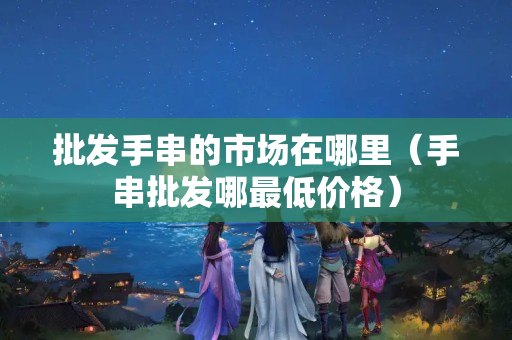 批發手串的市場在哪里（手串批發哪最低價格）