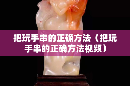 把玩手串的正確方法（把玩手串的正確方法視頻）
