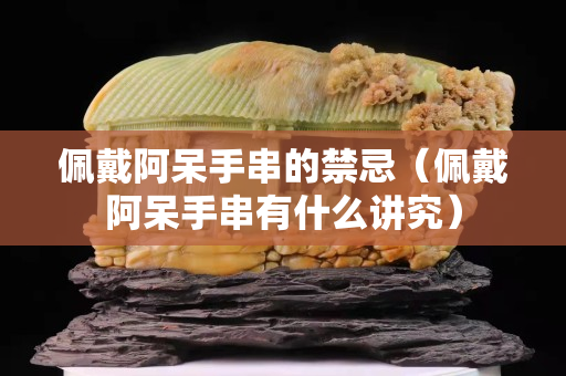 佩戴阿呆手串的禁忌（佩戴阿呆手串有什么講究）