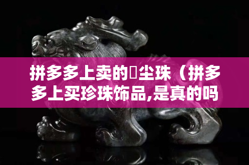 拼多多上賣的雮塵珠（拼多多上買珍珠飾品,是真的嗎）