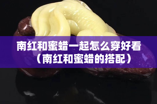 南紅和蜜蠟一起怎么穿好看（南紅和蜜蠟的搭配）
