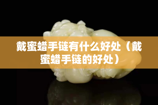 戴蜜蠟手鏈有什么好處（戴蜜蠟手鏈的好處）