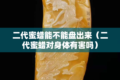 二代蜜蠟能不能盤出來（二代蜜蠟對身體有害嗎）