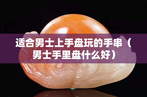 適合男士上手盤玩的手串（男士手里盤什么好）