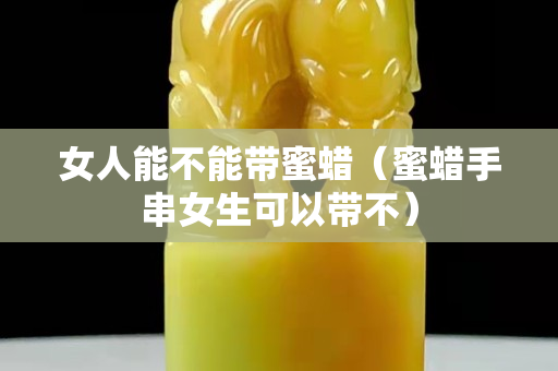 女人能不能帶蜜蠟（蜜蠟手串女生可以帶不）