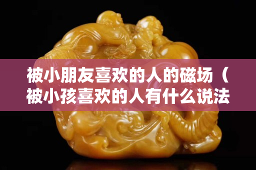 被小朋友喜歡的人的磁場（被小孩喜歡的人有什么說法）