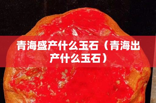 青海盛產什么玉石（青海出產什么玉石）
