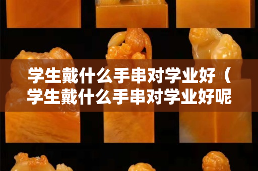 學(xué)生戴什么手串對學(xué)業(yè)好（學(xué)生戴什么手串對學(xué)業(yè)好呢女生）