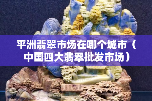 平洲翡翠市場在哪個城市（中國四大翡翠批發市場）