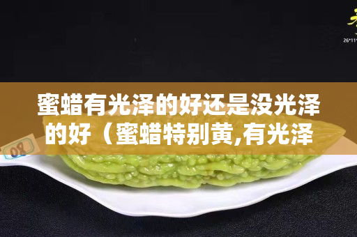 蜜蠟有光澤的好還是沒光澤的好（蜜蠟特別黃,有光澤,是真的嗎？）