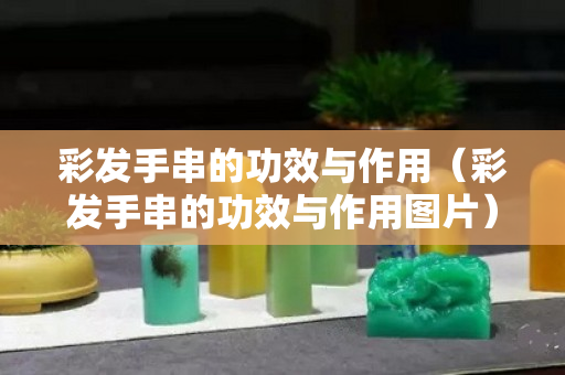彩發手串的功效與作用（彩發手串的功效與作用圖片）