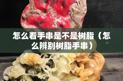 怎么看手串是不是樹脂（怎么辨別樹脂手串）