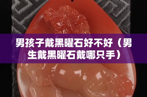 男孩子戴黑曜石好不好（男生戴黑曜石戴哪只手）