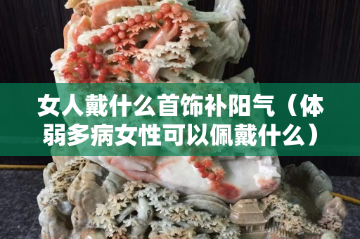 女人戴什么首飾補陽氣（體弱多病女性可以佩戴什么）