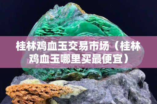 桂林雞血玉交易市場（桂林雞血玉哪里買最便宜）