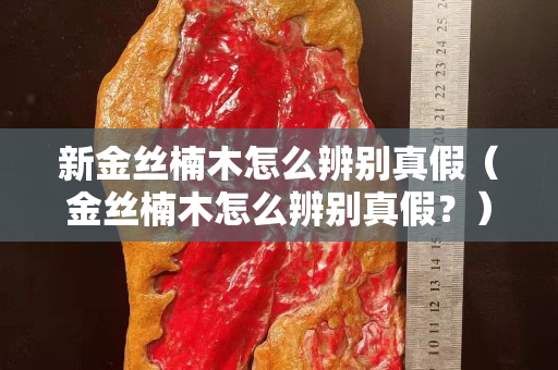 新金絲楠木怎么辨別真假（金絲楠木怎么辨別真假？）