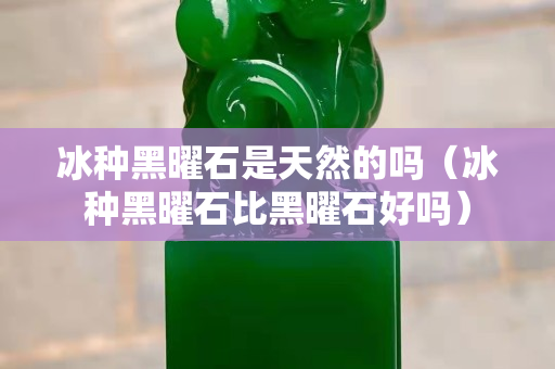 冰種黑曜石是天然的嗎（冰種黑曜石比黑曜石好嗎）