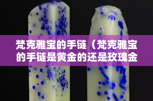 梵克雅寶的手鏈（梵克雅寶的手鏈是黃金的還是玫瑰金）