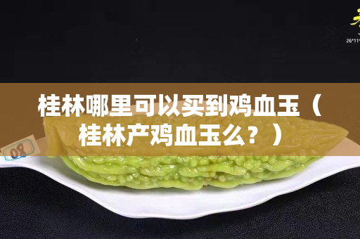 桂林哪里可以買到雞血玉（桂林產雞血玉么？）