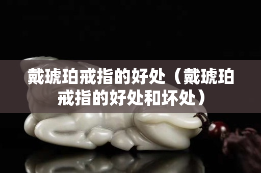 戴琥珀戒指的好處（戴琥珀戒指的好處和壞處）