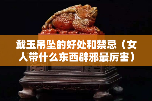 戴玉吊墜的好處和禁忌（女人帶什么東西辟邪最厲害）