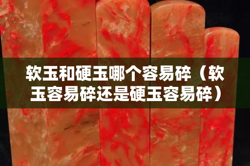軟玉和硬玉哪個容易碎（軟玉容易碎還是硬玉容易碎）
