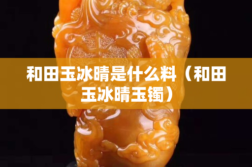 和田玉冰晴是什么料（和田玉冰晴玉鐲）
