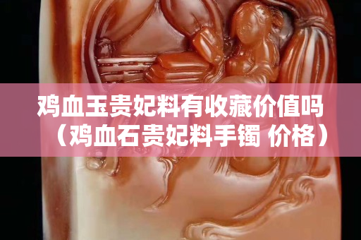 雞血玉貴妃料有收藏價(jià)值嗎（雞血石貴妃料手鐲 價(jià)格）