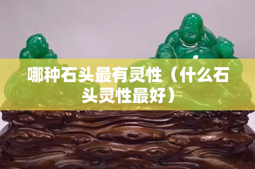 哪種石頭最有靈性（什么石頭靈性最好）