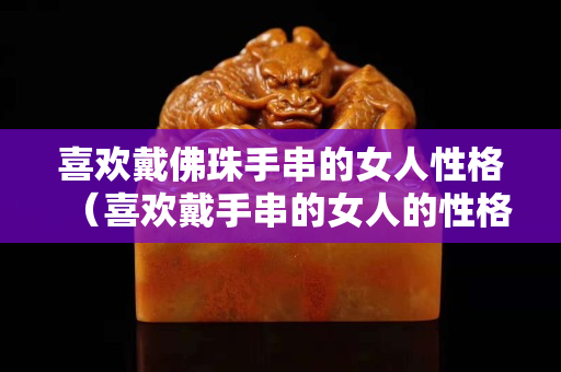 喜歡戴佛珠手串的女人性格（喜歡戴手串的女人的性格）