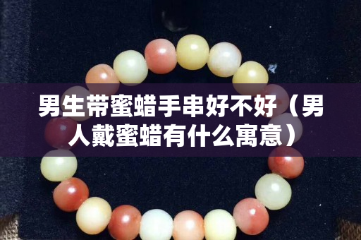 男生帶蜜蠟手串好不好（男人戴蜜蠟有什么寓意）