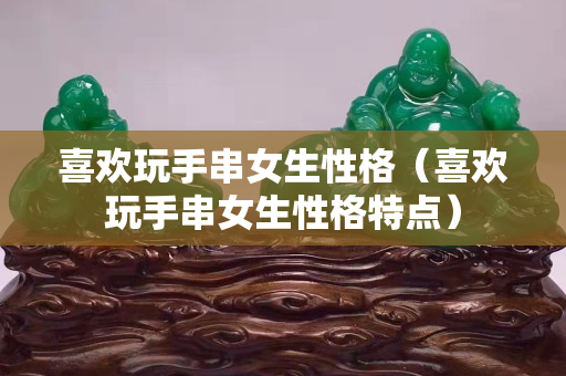 喜歡玩手串女生性格（喜歡玩手串女生性格特點）