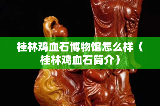 桂林雞血石博物館怎么樣（桂林雞血石簡介）