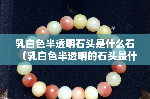 乳白色半透明石頭是什么石（乳白色半透明的石頭是什么）