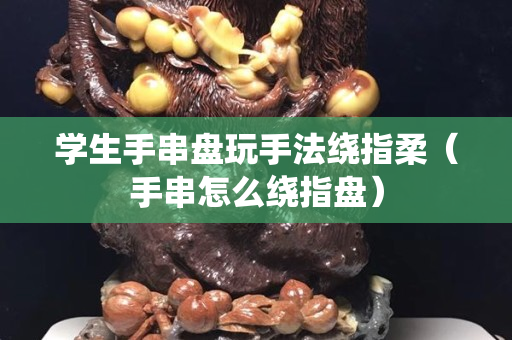 學生手串盤玩手法繞指柔（手串怎么繞指盤）