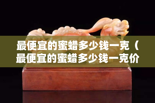 最便宜的蜜蠟多少錢一克（最便宜的蜜蠟多少錢一克價格）