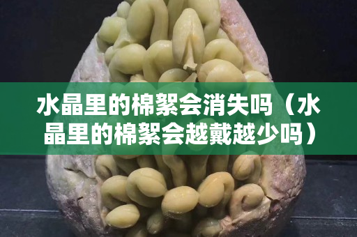 水晶里的棉絮會消失嗎（水晶里的棉絮會越戴越少嗎）