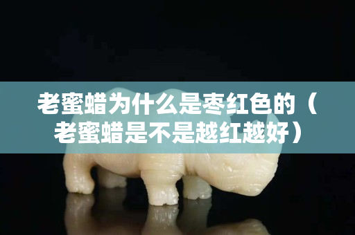 老蜜蠟為什么是棗紅色的（老蜜蠟是不是越紅越好）