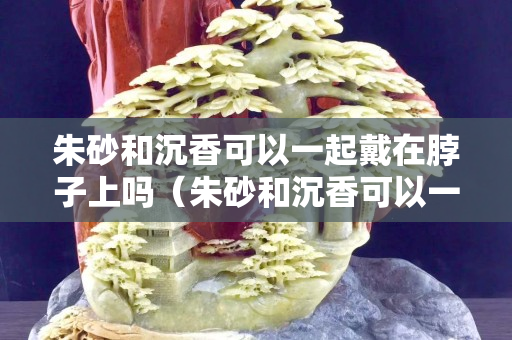朱砂和沉香可以一起戴在脖子上嗎（朱砂和沉香可以一起戴在脖子上嗎）