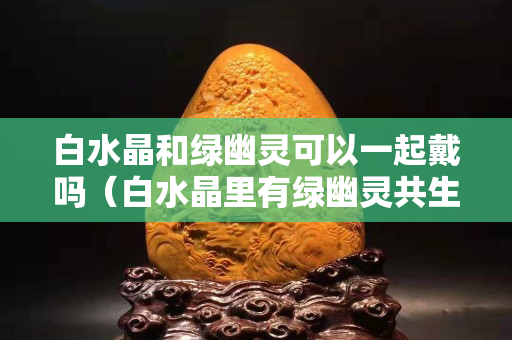 白水晶和綠幽靈可以一起戴嗎（白水晶里有綠幽靈共生）