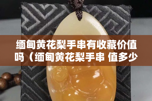 緬甸黃花梨手串有收藏價值嗎（緬甸黃花梨手串 值多少）
