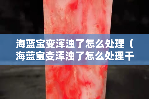 海藍(lán)寶變渾濁了怎么處理（海藍(lán)寶變渾濁了怎么處理干凈）
