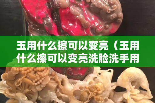玉用什么擦可以變亮（玉用什么擦可以變亮洗臉洗手用不用拿掉玉鐲子）