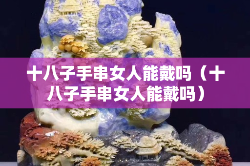 十八子手串女人能戴嗎（十八子手串女人能戴嗎）
