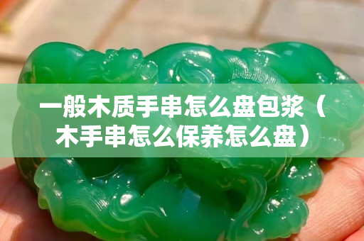 一般木質手串怎么盤包漿（木手串怎么保養怎么盤）