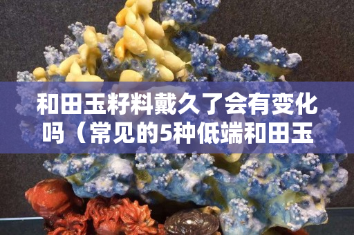 和田玉籽料戴久了會有變化嗎（常見的5種低端和田玉）