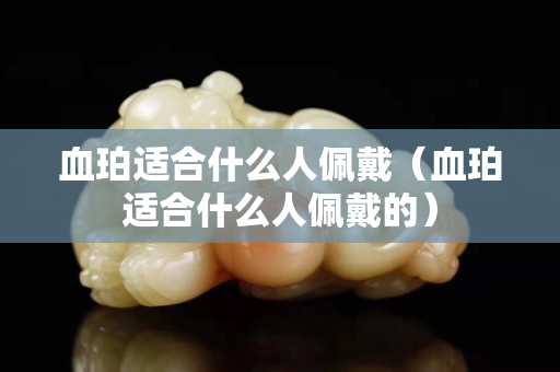血珀適合什么人佩戴（血珀適合什么人佩戴的）
